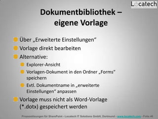 Prozesslösungen für SharePoint - Locatech IT Solutions GmbH, Dortmund - www.locatech.com - Folie 46
Dokumentbibliothek –
eigene Vorlage
Über „Erweiterte Einstellungen“
Vorlage direkt bearbeiten
Alternative:
Explorer-Ansicht
Vorlagen-Dokument in den Ordner „Forms“
speichern
Evtl. Dokumentname in „erweiterte
Einstellungen“ anpassen
Vorlage muss nicht als Word-Vorlage
(*.dotx) gespeichert werden
 