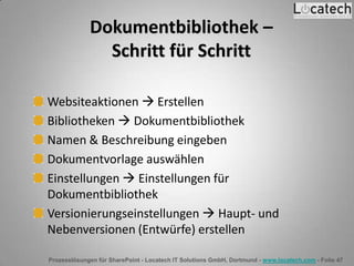 Prozesslösungen für SharePoint - Locatech IT Solutions GmbH, Dortmund - www.locatech.com - Folie 47
Dokumentbibliothek –
Schritt für Schritt
Websiteaktionen  Erstellen
Bibliotheken  Dokumentbibliothek
Namen & Beschreibung eingeben
Dokumentvorlage auswählen
Einstellungen  Einstellungen für
Dokumentbibliothek
Versionierungseinstellungen  Haupt- und
Nebenversionen (Entwürfe) erstellen
 