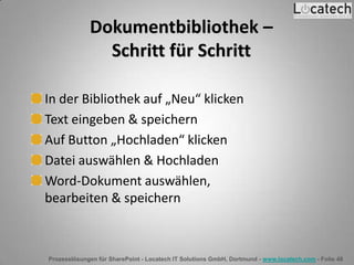 Prozesslösungen für SharePoint - Locatech IT Solutions GmbH, Dortmund - www.locatech.com - Folie 48
Dokumentbibliothek –
Schritt für Schritt
In der Bibliothek auf „Neu“ klicken
Text eingeben & speichern
Auf Button „Hochladen“ klicken
Datei auswählen & Hochladen
Word-Dokument auswählen,
bearbeiten & speichern
 