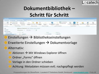 Prozesslösungen für SharePoint - Locatech IT Solutions GmbH, Dortmund - www.locatech.com - Folie 49
Dokumentbibliothek –
Schritt für Schritt
Einstellungen  Bibliothekseinstellungen
Erweiterte Einstellungen  Dokumentvorlage
Alternativ:
Aktionen  Mit Windows Explorer öffnen
Ordner „Forms“ öffnen
Vorlage in den Ordner schieben
Achtung: Metadaten müssen evtl. nachgepflegt werden
 