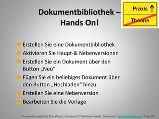 Prozesslösungen für SharePoint - Locatech IT Solutions GmbH, Dortmund - www.locatech.com - Folie 50
Dokumentbibliothek –
Hands On!
Erstellen Sie eine Dokumentbibliothek
Aktivieren Sie Haupt-& Nebenversionen
Erstellen Sie ein Dokument über den
Button „Neu“
Fügen Sie ein beliebiges Dokument über
den Button „Hochladen“ hinzu
Erstellen Sie eine Nebenversion
Bearbeiten Sie die Vorlage
 