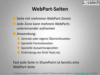 Prozesslösungen für SharePoint - Locatech IT Solutions GmbH, Dortmund - www.locatech.com - Folie 52
WebPart-Seiten
Seite mit mehreren WebPart-Zonen
Jede Zone kann mehrere WebParts
untereinander aufnemen
Anwendung:
Zentrale oder eigene Übersichtsseiten
Spezielle Formularseiten
Spezielle Auswertungsseiten
Einbindung von Dritt-Tools etc
Fast jede Seite in SharePoint ist bereits eine
WebPart-Seite
 