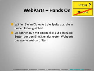 Prozesslösungen für SharePoint - Locatech IT Solutions GmbH, Dortmund - www.locatech.com - Folie 57
WebParts – Hands On
Wählen Sie im Dialogfeld die Spalte aus, die in
beiden Listen gleich ist
Sie können nun mit einem Klick auf den Radio-
Button vor den Einträgen des ersten Webparts
das zweite Webpart filtern
 