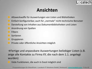 Prozesslösungen für SharePoint - Locatech IT Solutions GmbH, Dortmund - www.locatech.com - Folie 60
Ansichten
Allzweckwaffe für Auswertungen von Listen und Bibliotheken
Einfach konfigurierbar, auch für „normale“ nicht-technische Benutzer
Darstellung von Inhalten aus Dokumentbibliotheken und Listen
Anordnung von Spalten
Filtern
Sortieren
Gruppieren
Private oder öffentliche Ansichten möglich
Fertige und anpassbare Auswertungen beliebiger Listen (z.B.
zeige alle Kontakte zu Firma XY, die nach dem 1.1. angelegt
wurden)
Viele Funktionen, die auch in Excel möglich sind
 