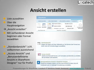 Prozesslösungen für SharePoint - Locatech IT Solutions GmbH, Dortmund - www.locatech.com - Folie 61
Ansicht erstellen
Liste auswählen
Über die
Hauptnavigation
 „Ansicht erstellen“
Mit vorhandener Ansicht
beginnen oder Format
auswählen
„Standardansicht“ i.d.R.
vollkommen ausreichend
„Access-Ansicht“ und
„Benutzerdefinierte
Ansicht in SharePoint-
Designer“ nur für Profis!
 