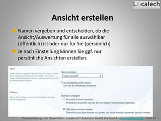 Prozesslösungen für SharePoint - Locatech IT Solutions GmbH, Dortmund - www.locatech.com - Folie 62
Ansicht erstellen
Namen vergeben und entscheiden, ob die
Ansicht/Auswertung für alle auswählbar
(öffentlich) ist oder nur für Sie (persönlich)
Je nach Einstellung können Sie ggf. nur
persönliche Ansichten erstellen.
 