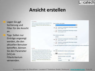 Prozesslösungen für SharePoint - Locatech IT Solutions GmbH, Dortmund - www.locatech.com - Folie 64
Ansicht erstellen
Legen Sie ggf.
Sortierung und
Filter für die Ansicht
an.
Tipp: Sollen nur
Einträge angezeigt
werden, die den
aktuellen Benutzer
betreffen, können
Sie den Parameter
[Ich] als
Filterkriterium
verwenden.
 