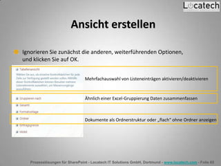 Prozesslösungen für SharePoint - Locatech IT Solutions GmbH, Dortmund - www.locatech.com - Folie 65
Ansicht erstellen
Ignorieren Sie zunächst die anderen, weiterführenden Optionen,
und klicken Sie auf OK.
Mehrfachauswahl von Listeneinträgen aktivieren/deaktivieren
Ähnlich einer Excel-Gruppierung Daten zusammenfassen
Dokumente als Ordnerstruktur oder „flach“ ohne Ordner anzeigen
 
