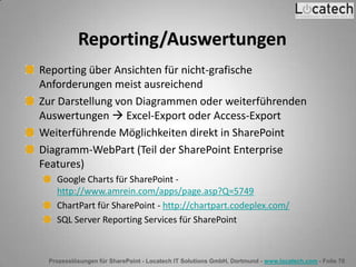 Prozesslösungen für SharePoint - Locatech IT Solutions GmbH, Dortmund - www.locatech.com - Folie 70
Reporting/Auswertungen
Reporting über Ansichten für nicht-grafische
Anforderungen meist ausreichend
Zur Darstellung von Diagrammen oder weiterführenden
Auswertungen  Excel-Export oder Access-Export
Weiterführende Möglichkeiten direkt in SharePoint
Diagramm-WebPart (Teil der SharePoint Enterprise
Features)
Google Charts für SharePoint -
http://www.amrein.com/apps/page.asp?Q=5749
ChartPart für SharePoint - http://chartpart.codeplex.com/
SQL Server Reporting Services für SharePoint
 