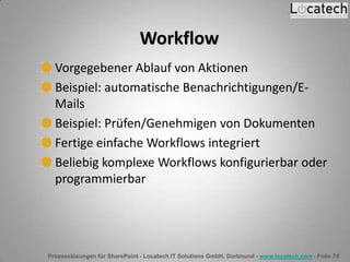 Prozesslösungen für SharePoint - Locatech IT Solutions GmbH, Dortmund - www.locatech.com - Folie 74
Workflow
Vorgegebener Ablauf von Aktionen
Beispiel: automatische Benachrichtigungen/E-
Mails
Beispiel: Prüfen/Genehmigen von Dokumenten
Fertige einfache Workflows integriert
Beliebig komplexe Workflows konfigurierbar oder
programmierbar
 