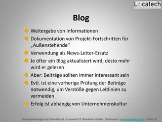 Prozesslösungen für SharePoint - Locatech IT Solutions GmbH, Dortmund - www.locatech.com - Folie 78
Blog
Weitergabe von Informationen
Dokumentation von Projekt-Fortschritten für
„Außenstehende“
Verwendung als News-Letter-Ersatz
Je öfter ein Blog aktualisiert wird, desto mehr
wird er gelesen
Aber: Beiträge sollten immer interessant sein
Evtl. ist eine vorherige Prüfung der Beiträge
notwendig, um Verstöße gegen Leitlinien zu
vermeiden
Erfolg ist abhängig von Unternehmenskultur
 