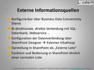 Prozesslösungen für SharePoint - Locatech IT Solutions GmbH, Dortmund - www.locatech.com - Folie 84
Externe Informationsquellen
Konfigurierbar über Business Data Connectivity
Dienst
Bi-direktionale, direkte Verbindung mit SQL-
Datenbank, Webservice …
Konfiguration der Datenverbindung über
SharePoint Designer  Externer Inhaltstyp
Darstellung in SharePoint als „Externe Liste“
Funktion und Bedienung in SharePoint ähnlich
einer normalen Liste
 