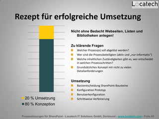 Prozesslösungen für SharePoint - Locatech IT Solutions GmbH, Dortmund - www.locatech.com - Folie 85
Rezept für erfolgreiche Umsetzung
Nicht ohne Bedacht Webseiten, Listen und
Bibliotheken anlegen!
Zu klärende Fragen
Welcher Prozess(e) soll abgelöst werden?
Wer sind die Prozessbeteiligten (aktiv und „nur-informativ“)
Welche inhaltlichen Zuständigkeiten gibt es, wer entscheidet
in welchen Prozessschritten?
Grundsätzliches Konzept mit nicht zu vielen
Detailanforderungen
Umsetzung
Basisentscheidung SharePoint-Bausteine
Konfiguration Prototyp
Benutzerkonfiguration
Schrittweise Verfeinerung20 % Umsetzung
80 % Konzeption
 