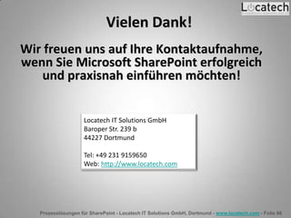 Prozesslösungen für SharePoint - Locatech IT Solutions GmbH, Dortmund - www.locatech.com - Folie 86
Vielen Dank!
Wir freuen uns auf Ihre Kontaktaufnahme,
wenn Sie Microsoft SharePoint erfolgreich
und praxisnah einführen möchten!
Locatech IT Solutions GmbH
Baroper Str. 239 b
44227 Dortmund
Tel: +49 231 9159650
Web: http://www.locatech.com
 