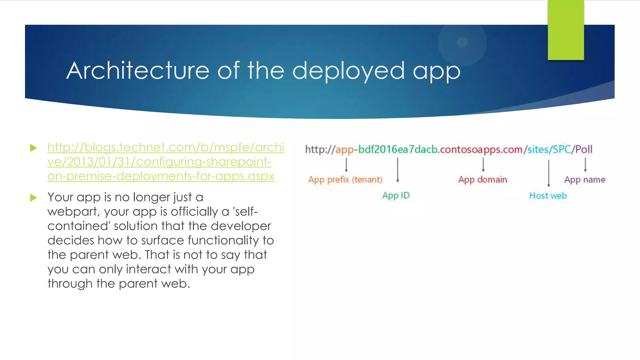 Architecture of the deployed app
 http://blogs.technet.com/b/mspfe/archi
ve/2013/01/31/configuring-sharepoint-
on-premise-deployments-for-apps.aspx
 Your app is no longer just a
webpart, your app is officially a 'self-
contained' solution that the developer
decides how to surface functionality to
the parent web. That is not to say that
you can only interact with your app
through the parent web.
 