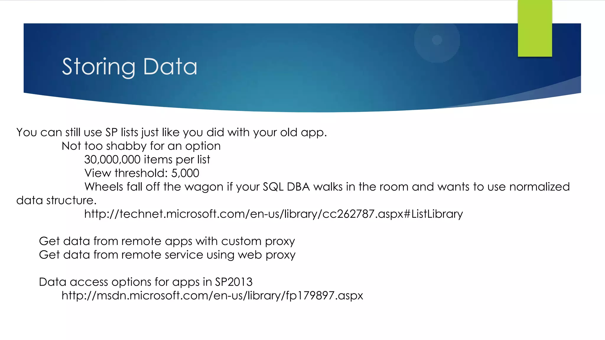 Storing Data
You can still use SP lists just like you did with your old app.
Not too shabby for an option
30,000,000 items per list
View threshold: 5,000
Wheels fall off the wagon if your SQL DBA walks in the room and wants to use normalized
data structure.
http://technet.microsoft.com/en-us/library/cc262787.aspx#ListLibrary
Get data from remote apps with custom proxy
Get data from remote service using web proxy
Data access options for apps in SP2013
http://msdn.microsoft.com/en-us/library/fp179897.aspx
 