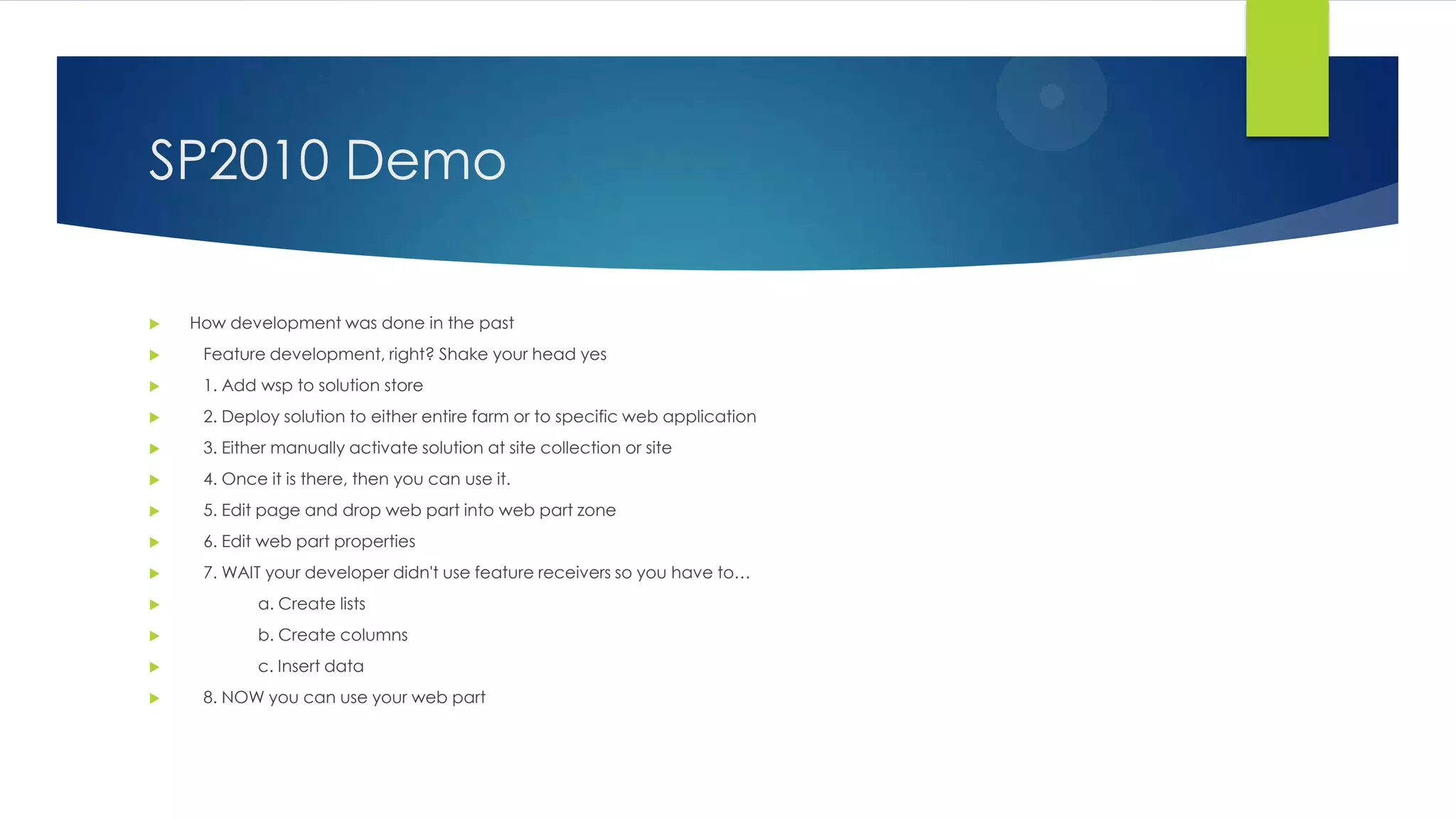 SP2010 Demo
 How development was done in the past
 Feature development, right? Shake your head yes
 1. Add wsp to solution store
 2. Deploy solution to either entire farm or to specific web application
 3. Either manually activate solution at site collection or site
 4. Once it is there, then you can use it.
 5. Edit page and drop web part into web part zone
 6. Edit web part properties
 7. WAIT your developer didn't use feature receivers so you have to…
 a. Create lists
 b. Create columns
 c. Insert data
 8. NOW you can use your web part
 