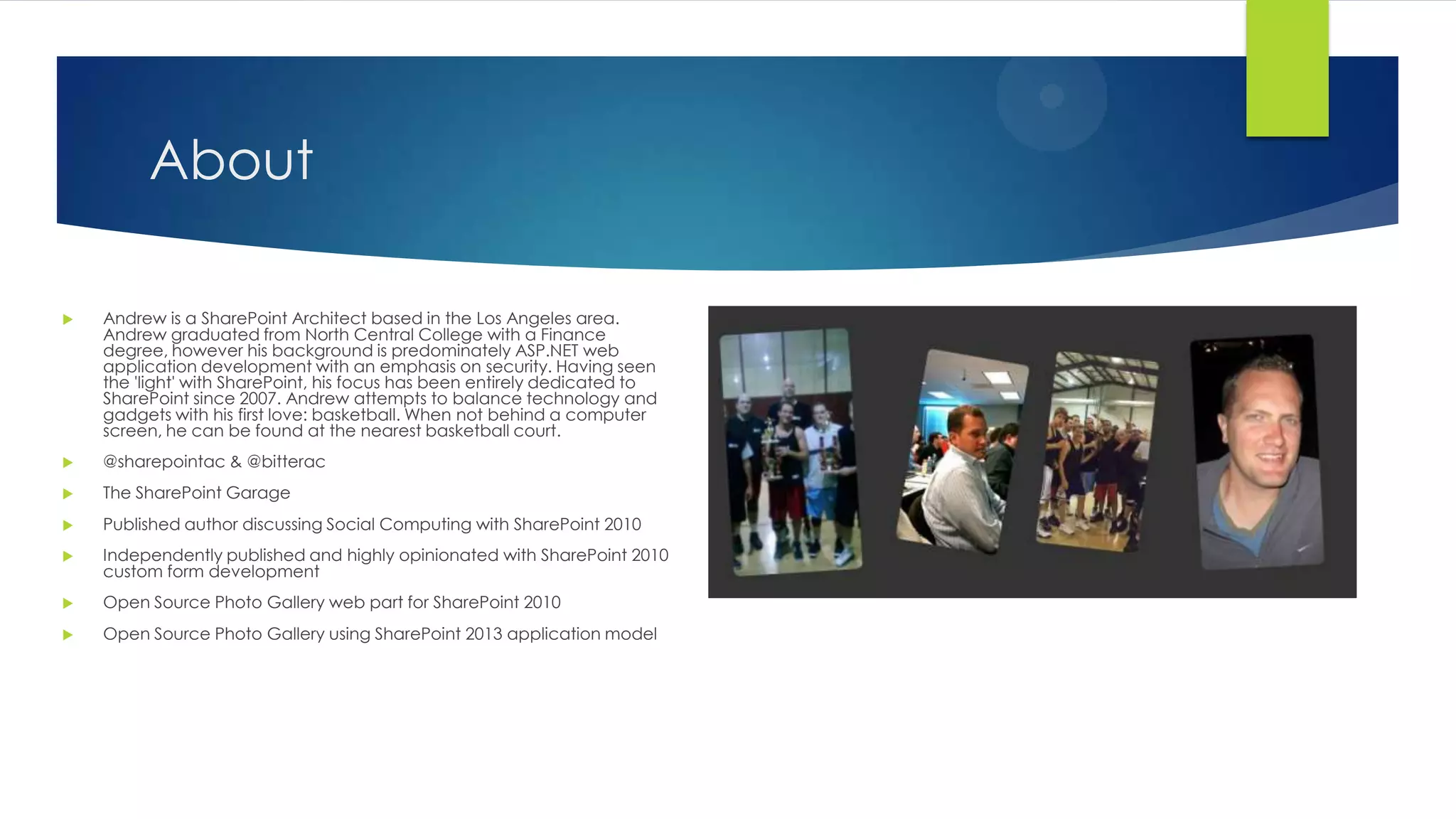 About
 Andrew is a SharePoint Architect based in the Los Angeles area.
Andrew graduated from North Central College with a Finance
degree, however his background is predominately ASP.NET web
application development with an emphasis on security. Having seen
the 'light' with SharePoint, his focus has been entirely dedicated to
SharePoint since 2007. Andrew attempts to balance technology and
gadgets with his first love: basketball. When not behind a computer
screen, he can be found at the nearest basketball court.
 @sharepointac & @bitterac
 The SharePoint Garage
 Published author discussing Social Computing with SharePoint 2010
 Independently published and highly opinionated with SharePoint 2010
custom form development
 Open Source Photo Gallery web part for SharePoint 2010
 Open Source Photo Gallery using SharePoint 2013 application model
 