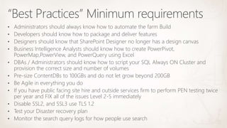 “Best Practices” Minimum requirements
• Administrators should always know how to automate the farm Build
• Developers should know how to package and deliver features
• Designers should know that SharePoint Designer no longer has a design canvas
• Business Intelligence Analysts should know how to create PowerPivot,
PowerMap,PowerView, and PowerQuery using Excel
• DBAs / Administrators should know how to script your SQL Always ON Cluster and
provision the correct size and number of volumes
• Pre-size ContentDBs to 100GBs and do not let grow beyond 200GB
• Be Agile in everything you do
• If you have public facing site hire and outside services firm to perform PEN testing twice
per year and FIX all of the issues Level 2-5 immediately
• Disable SSL2, and SSL3 use TLS 1.2
• Test your Disaster recovery plan
• Monitor the search query logs for how people use search
 