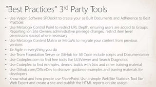 “Best Practices” 3rd Party Tools
• Use Vyapin Software SPDockit to create your as Built Documents and Adherence to Best
Practices
• Use Metalogix Control Point to restrict URL Depth, ensuring users are added to Groups,
Reporting ion Site Owners administrative privilege changes, restrict item level
permissions except where necessary
• Use Metalogix Content Matrix or MetaVis to migrate your content from previous
versions
• Be Agile in everything you do
• Use Team Foundation Server or GitHub for All Code include scripts and Documentation
• Use Codeplex.com to find free tools like ULSViewer and Search Diagnotics
• Use Codeplex to find examples, demos, builds with labs and other training material
• Use Github.com/OfficeDev to discover guidance examples and traning materials for
developers
• Know what and how people use SharePoint. Use a simple WebSite Statistics Tool like
Web Expert and create a site and publish the HTML reports on site usage
 