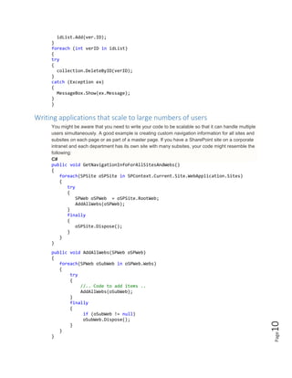 Page10
idList.Add(ver.ID);
}
foreach (int verID in idList)
{
try
{
collection.DeleteByID(verID);
}
catch (Exception ex)
{
MessageBox.Show(ex.Message);
}
}
Writing applications that scale to large numbers of users
You might be aware that you need to write your code to be scalable so that it can handle multiple
users simultaneously. A good example is creating custom navigation information for all sites and
subsites on each page or as part of a master page. If you have a SharePoint site on a corporate
intranet and each department has its own site with many subsites, your code might resemble the
following:
C#
public void GetNavigationInfoForAllSitesAndWebs()
{
foreach(SPSite oSPSite in SPContext.Current.Site.WebApplication.Sites)
{
try
{
SPWeb oSPWeb = oSPSite.RootWeb;
AddAllWebs(oSPWeb);
}
finally
{
oSPSite.Dispose();
}
}
}
public void AddAllWebs(SPWeb oSPWeb)
{
foreach(SPWeb oSubWeb in oSPWeb.Webs)
{
try
{
//.. Code to add items ..
AddAllWebs(oSubWeb);
}
finally
{
if (oSubWeb != null)
oSubWeb.Dispose();
}
}
}
 