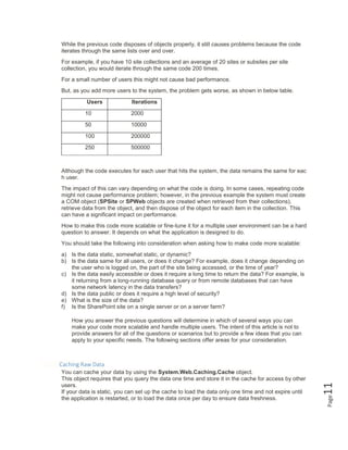 Page11
While the previous code disposes of objects properly, it still causes problems because the code
iterates through the same lists over and over.
For example, if you have 10 site collections and an average of 20 sites or subsites per site
collection, you would iterate through the same code 200 times.
For a small number of users this might not cause bad performance.
But, as you add more users to the system, the problem gets worse, as shown in below table.
Users Iterations
10 2000
50 10000
100 200000
250 500000
Although the code executes for each user that hits the system, the data remains the same for eac
h user.
The impact of this can vary depending on what the code is doing. In some cases, repeating code
might not cause performance problem; however, in the previous example the system must create
a COM object (SPSite or SPWeb objects are created when retrieved from their collections),
retrieve data from the object, and then dispose of the object for each item in the collection. This
can have a significant impact on performance.
How to make this code more scalable or fine-tune it for a multiple user environment can be a hard
question to answer. It depends on what the application is designed to do.
You should take the following into consideration when asking how to make code more scalable:
a) Is the data static, somewhat static, or dynamic?
b) Is the data same for all users, or does it change? For example, does it change depending on
the user who is logged on, the part of the site being accessed, or the time of year?
c) Is the data easily accessible or does it require a long time to return the data? For example, is
it returning from a long-running database query or from remote databases that can have
some network latency in the data transfers?
d) Is the data public or does it require a high level of security?
e) What is the size of the data?
f) Is the SharePoint site on a single server or on a server farm?
How you answer the previous questions will determine in which of several ways you can
make your code more scalable and handle multiple users. The intent of this article is not to
provide answers for all of the questions or scenarios but to provide a few ideas that you can
apply to your specific needs. The following sections offer areas for your consideration.
Caching Raw Data
You can cache your data by using the System.Web.Caching.Cache object.
This object requires that you query the data one time and store it in the cache for access by other
users.
If your data is static, you can set up the cache to load the data only one time and not expire until
the application is restarted, or to load the data once per day to ensure data freshness.
 