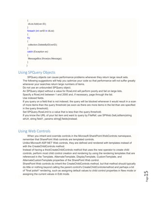 Page15
{
idList.Add(ver.ID);
}
foreach (int verID in idList)
{
try
{
collection.DeleteByID(verID);
}
catch (Exception ex)
{
MessageBox.Show(ex.Message);
}
}
Using SPQuery Objects
SPQuery objects can cause performance problems whenever they return large result sets.
The following suggestions will help you optimize your code so that performance will not suffer greatly
whenever your searches return large numbers of items.
Do not use an unbounded SPQuery object.
An SPQuery object without a value for RowLimit will perform poorly and fail on large lists.
Specify a RowLimit between 1 and 2000 and, if necessary, page through the list.
Use indexed fields.
If you query on a field that is not indexed, the query will be blocked whenever it would result in a scan
of more items than the query threshold (as soon as there are more items in the list than are specified
in the query threshold).
Set SPQuery.RowLimit to a value that is less than the query threshold.
If you know the URL of your list item and want to query by FileRef, use SPWeb.GetListItem(string
strUrl, string field1, params string[] fields)instead.
Using Web Controls
When you inherit and override controls in the Microsoft.SharePoint.WebControls namespace,
remember that SharePoint Web controls are templated controls.
Unlike Microsoft ASP.NET Web controls, they are defined and rendered with templates instead of
with the CreateChildControls method.
Instead of having a thickCreateChildControls method that uses the new operator to create child
controls, perform most child control creation and rendering by using the rendering templates that are
referenced in the Template, AlternateTemplate, DisplayTemplate, CustomTemplate, and
AlternateCustomTemplate properties of the SharePoint Web control.
SharePoint Web controls do inherit the CreateChildControls method, but that method should typically
do little or nothing beyond calling the parent control's CreateChildControlsmethod and perhaps a bit
of "final polish" rendering, such as assigning default values to child control properties in New mode or
assigning the current values in Edit mode.
 