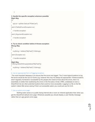 Page19
}
3. Handle the specific exception wherever possible
Right Way
try
{
spList = spWeb.GetList("/Path/List");
}
catch (FileNotFoundException ex)
{
// handle exception
}
catch (ArgumentException ex)
{
// handle exception
}
4. Try to check condition before it throws exception
Wrong Way
try
{
myString = listItem["MyField"].ToString();
}
catch (Exception ex)
{
// handle exception
}
Right Way
if (String.IsNullOrEmpty(listItem["MyField"]))
{
myString = listItem["MyField"].ToString();
}
6. Use an appropriate form of logging exception.
The most important takeaway is to ensure that the errors are logged. The 2 most logical locations to log
the errors would be the ULS or Event Log, however this may not always be appropriate. If these locations
aren’t regularly monitored or accessible by the people who need to know about the errors, then it is
essentially no better than swallowing the errors in the first place. Email, CRM, a database or even a
SharePoint list are other potential locations that could be more accessible. Logging to a file on the file
system makes little sense seeing if that is an accessible option you could just use the ULS.
7. Use a custom error page.
Nothing looks worse on a public facing internet site or even an intranet application than when you
get the SharePoint default error page. Wherever possible you should display a user friendly message
rather than an ugly generic error page.
 