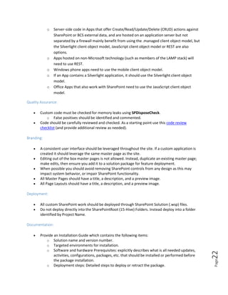 Page22
o Server-side code in Apps that offer Create/Read/Update/Delete (CRUD) actions against
SharePoint or BCS external data, and are hosted on an application server but not
separated by a firewall mainly benefit from using the .managed client object model, but
the Silverlight client object model, JavaScript client object model or REST are also
options.
o Apps hosted on non-Microsoft technology (such as members of the LAMP stack) will
need to use REST.
o Windows phone apps need to use the mobile client object model.
o If an App contains a Silverlight application, it should use the Silverlight client object
model.
o Office Apps that also work with SharePoint need to use the JavaScript client object
model.
Quality Assurance:
 Custom code must be checked for memory leaks using SPDisposeCheck.
o False positives should be identified and commented.
 Code should be carefully reviewed and checked. As a starting point use this code review
checklist (and provide additional review as needed).
Branding:
 A consistent user interface should be leveraged throughout the site. If a custom application is
created it should leverage the same master page as the site.
 Editing out of the box master pages is not allowed. Instead, duplicate an existing master page;
make edits, then ensure you add it to a solution package for feature deployment.
 When possible you should avoid removing SharePoint controls from any design as this may
impact system behavior, or impair SharePoint functionality.
 All Master Pages should have a title, a description, and a preview image.
 All Page Layouts should have a title, a description, and a preview image.
Deployment:
 All custom SharePoint work should be deployed through SharePoint Solution (.wsp) files.
 Do not deploy directly into the SharePointRoot (15-Hive) Folders. Instead deploy into a folder
identified by Project Name.
Documentation:
 Provide an Installation Guide which contains the following items:
o Solution name and version number.
o Targeted environments for installation.
o Software and hardware Prerequisites: explicitly describes what is all needed updates,
activities, configurations, packages, etc. that should be installed or performed before
the package installation.
o Deployment steps: Detailed steps to deploy or retract the package.
 