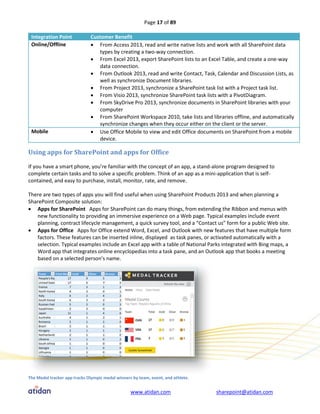 Page 17 of 89

 Integration Point            Customer Benefit
 Online/Offline                From Access 2013, read and write native lists and work with all SharePoint data
                                 types by creating a two-way connection.
                               From Excel 2013, export SharePoint lists to an Excel Table, and create a one-way
                                 data connection.
                               From Outlook 2013, read and write Contact, Task, Calendar and Discussion Lists, as
                                 well as synchronize Document libraries.
                               From Project 2013, synchronize a SharePoint task list with a Project task list.
                               From Visio 2013, synchronize SharePoint task lists with a PivotDiagram.
                               From SkyDrive Pro 2013, synchronize documents in SharePoint libraries with your
                                 computer
                               From SharePoint Workspace 2010, take lists and libraries offline, and automatically
                                 synchronize changes when they occur either on the client or the server.
 Mobile                        Use Office Mobile to view and edit Office documents on SharePoint from a mobile
                                 device.

Using apps for SharePoint and apps for Office

If you have a smart phone, you’re familiar with the concept of an app, a stand-alone program designed to
complete certain tasks and to solve a specific problem. Think of an app as a mini-application that is self-
contained, and easy to purchase, install, monitor, rate, and remove.

There are two types of apps you will find useful when using SharePoint Products 2013 and when planning a
SharePoint Composite solution:
 Apps for SharePoint Apps for SharePoint can do many things, from extending the Ribbon and menus with
    new functionality to providing an immersive experience on a Web page. Typical examples include event
    planning, contract lifecycle management, a quick survey tool, and a “Contact us” form for a public Web site.
 Apps for Office Apps for Office extend Word, Excel, and Outlook with new features that have multiple form
    factors. These features can be inserted inline, displayed as task panes, or activated automatically with a
    selection. Typical examples include an Excel app with a table of National Parks integrated with Bing maps, a
    Word app that integrates online encyclopedias into a task pane, and an Outlook app that books a meeting
    based on a selected person’s name.




The Medal tracker app tracks Olympic medal winners by team, event, and athlete.


                                                  www.atidan.com                  sharepoint@atidan.com
 