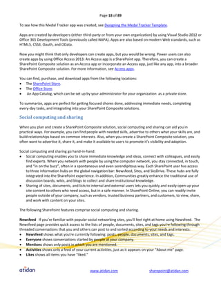 Page 18 of 89

To see how this Medal Tracker app was created, see Designing the Medal Tracker Template.

Apps are created by developers (either third-party or from your own organization) by using Visual Studio 2012 or
Office 365 Development Tools (previously called NAPA). Apps are also based on modern Web standards, such as
HTML5, CSS3, Oauth, and OData.

Now you might think that only developers can create apps, but you would be wrong. Power users can also
create apps by using Office Access 2013. An Access app is a SharePoint app. Therefore, you can create a
SharePoint Composite solution as an Access app or incorporate an Access app, just like any app, into a broader
SharePoint Composite solution. For more information, see Access apps.

You can find, purchase, and download apps from the following locations:
 The SharePoint Store.
 The Office Store.
 An App Catalog, which can be set up by your administrator for your organization as a private store.

To summarize, apps are perfect for getting focused chores done, addressing immediate needs, completing
every-day tasks, and integrating into your SharePoint Composite solutions.

Social computing and sharing

When you plan and create a SharePoint Composite solution, social computing and sharing can aid you in
practical ways. For example, you can find people with needed skills, advertise to others what your skills are, and
build relationships based on common interests. Also, when you create a SharePoint Composite solution, you
often want to advertise it, share it, and make it available to users to promote it’s visibility and adoption.

Social computing and sharing go hand-in-hand:
 Social computing enables you to share immediate knowledge and ideas, connect with colleagues, and easily
    find experts. When you network with people by using the computer network, you stay connected, in touch,
    and “in on the buzz”, often in a spontaneous and even serendipitous way. Each SharePoint user has access
    to three information hubs on the global navigation bar: Newsfeed, Sites, and SkyDrive. These hubs are fully
    integrated into the SharePoint experience. In addition, Communities greatly enhance the traditional use of
    discussion boards, wikis, and blogs to collect and share institutional knowledge.
 Sharing of sites, documents, and lists to internal and external users lets you quickly and easily open up your
    site content to others who need access, but in a safe manner. In SharePoint Online, you can readily invite
    people outside of your company, such as vendors, trusted business partners, and customers, to view, share,
    and work with content on your sites.

The following SharePoint features comprise social computing and sharing.

Newsfeed If you’re familiar with popular social networking sites, you’ll feel right at home using Newsfeed. The
Newsfeed page provides quick access to the lists of people, documents, sites, and tags you’re following through
threaded conversations that you and others can post to and sorted according to your needs and interests:
 Newsfeed shows what you’re currently following: posts, people, documents, sites, and tags.
 Everyone shows conversations started by people at your company.
 Mentions shows only posts in which you are mentioned.
 Activities shows only a feed of your current activities, just as it appears on your “About me” page.
 Likes shows all items you have “liked.”



                                            www.atidan.com                        sharepoint@atidan.com
 