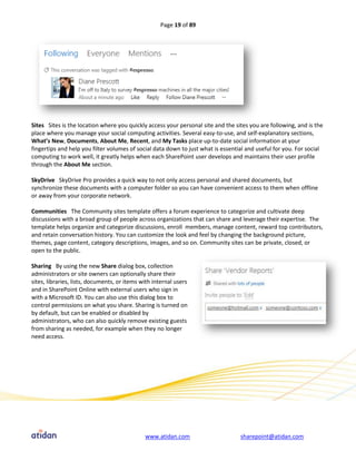 Page 19 of 89




Sites Sites is the location where you quickly access your personal site and the sites you are following, and is the
place where you manage your social computing activities. Several easy-to-use, and self-explanatory sections,
What’s New, Documents, About Me, Recent, and My Tasks place up-to-date social information at your
fingertips and help you filter volumes of social data down to just what is essential and useful for you. For social
computing to work well, it greatly helps when each SharePoint user develops and maintains their user profile
through the About Me section.

SkyDrive SkyDrive Pro provides a quick way to not only access personal and shared documents, but
synchronize these documents with a computer folder so you can have convenient access to them when offline
or away from your corporate network.

Communities The Community sites template offers a forum experience to categorize and cultivate deep
discussions with a broad group of people across organizations that can share and leverage their expertise. The
template helps organize and categorize discussions, enroll members, manage content, reward top contributors,
and retain conversation history. You can customize the look and feel by changing the background picture,
themes, page content, category descriptions, images, and so on. Community sites can be private, closed, or
open to the public.

Sharing By using the new Share dialog box, collection
administrators or site owners can optionally share their
sites, libraries, lists, documents, or items with internal users
and in SharePoint Online with external users who sign in
with a Microsoft ID. You can also use this dialog box to
control permissions on what you share. Sharing is turned on
by default, but can be enabled or disabled by
administrators, who can also quickly remove existing guests
from sharing as needed, for example when they no longer
need access.




                                              www.atidan.com                      sharepoint@atidan.com
 