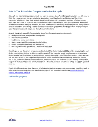 Page 20 of 89

Part II: The SharePoint Composite solution life cycle
Although you may not be a programmer, if you want to create a SharePoint Composite solution, you still need to
think like a programmer. Like any solution or application, carefully planning and designing a SharePoint
Composite solution is a good idea. Because SharePoint Products 2013 provides a complete infrastructure to
build upon and Office 2013 products are often familiar tools to you and your users, you are already well ahead
of the typical solution life cycle. However, It’s often best not to use a formally structured process, if only because
it would be so time-consuming. A better approach is to use an agile or RAD (rapid application development) life
cycle that promotes quick design and short, frequent iterations.

An agile life cycle is a good fit for developing SharePoint Composite solutions because it:
 Let’s you start slow, and proceed step-by-step.
 Provides low overhead.
 Enables mid-course corrections.
 Makes progress visible to users and stakeholders.
 Allows for immediate testing and verification.
 Still has potential for growth into a more formal solution.

Don’t forget to use the variety of features and tools that SharePoint Products 2013 provides for you to plan and
design your solution. Instead of doing everything yourself, find expertise across your business to help vet your
design, solve a specific problem, or enlist support. Instead of creating a lot of formal documents, create a project
site that you can use to quickly gather requirements, obtain user feedback (commenting, prioritizing, ratings,
and so on), communicate midcourse corrections, and report issues and problems. As you develop your solution,
keep track of all your notes and communications in a Wiki site, and then convert it to a help or support system if
need be.

Finally, don’t forget to use Visio diagrams to help you think about, analyze, and communicate your ideas, such as
swim lanes, fishbone diagrams, and brainstorming figures. For more information, see Visio diagrams that
support the solution life-cycle.

Define the purpose




                                             www.atidan.com                         sharepoint@atidan.com
 