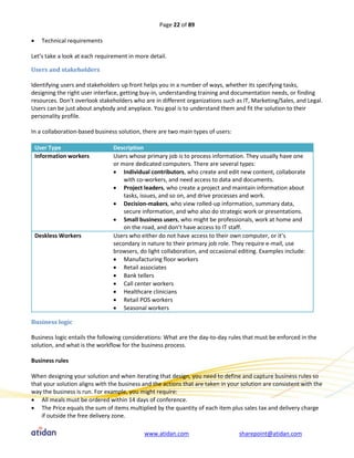 Page 22 of 89

     Technical requirements

Let’s take a look at each requirement in more detail.

Users and stakeholders

Identifying users and stakeholders up front helps you in a number of ways, whether its specifying tasks,
designing the right user interface, getting buy-in, understanding training and documentation needs, or finding
resources. Don’t overlook stakeholders who are in different organizations such as IT, Marketing/Sales, and Legal.
Users can be just about anybody and anyplace. You goal is to understand them and fit the solution to their
personality profile.

In a collaboration-based business solution, there are two main types of users:

    User Type                   Description
    Information workers         Users whose primary job is to process information. They usually have one
                                or more dedicated computers. There are several types:
                                 Individual contributors, who create and edit new content, collaborate
                                    with co-workers, and need access to data and documents.
                                 Project leaders, who create a project and maintain information about
                                    tasks, issues, and so on, and drive processes and work.
                                 Decision-makers, who view rolled-up information, summary data,
                                    secure information, and who also do strategic work or presentations.
                                 Small business users, who might be professionals, work at home and
                                    on the road, and don’t have access to IT staff.
    Deskless Workers            Users who either do not have access to their own computer, or it’s
                                secondary in nature to their primary job role. They require e-mail, use
                                browsers, do light collaboration, and occasional editing. Examples include:
                                 Manufacturing floor workers
                                 Retail associates
                                 Bank tellers
                                 Call center workers
                                 Healthcare clinicians
                                 Retail POS workers
                                 Seasonal workers

Business logic

Business logic entails the following considerations: What are the day-to-day rules that must be enforced in the
solution, and what is the workflow for the business process.

Business rules

When designing your solution and when iterating that design, you need to define and capture business rules so
that your solution aligns with the business and the actions that are taken in your solution are consistent with the
way the business is run. For example, you might require:
 All meals must be ordered within 14 days of conference.
 The Price equals the sum of items multiplied by the quantity of each item plus sales tax and delivery charge
    if outside the free delivery zone.

                                            www.atidan.com                        sharepoint@atidan.com
 