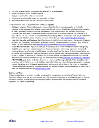 Page 23 of 89

   You must be a permanent employee to get a benefit or attend an event.
   Orders can only be placed on items in stock.
   Product codes must be valid when entered.
   Customer account must be active, not suspended or closed.
   Don’t delete a customer that has currently-opened orders.

There are several ways to implement rules without using code:
 Calculated columns The use of calculated columns based on functions provides a lot of flexibly for
   encoding business rules and simplifying your technical requirements. By adding a calculated column to a list
   or library, you can create a formula that includes data from other columns and performs functions to
   calculate dates and times, to perform mathematical equations, or to manipulate text. For example, on a
   tasks list, you can use a column to calculate the number of days it takes to complete each task, based on the
   Start Date and Date Completed columns. For more information, see Introduction to data calculations.
 Excel 2013 formulas and functions Excel functions are reliable, time-tested routines that you don’t have to
   re-invent and that can encapsulate logic and rules. Formulas are calculations you create for your business
   needs. For more information, see Overview of formulas and Excel functions (by category).
 Access 2013 expressions If your solution uses Access 2013, you’ll find that the Expression Builder greatly
   simplifies your expression creation experience. You spend less time memorizing expression names and
   syntax, and more time focusing on building your formulas. You’ll find the Macro Designer is an intuitive way
   of creating advanced business logic in a declarative manner. Finally, data macros use an event model, similar
   to that of triggers in Microsoft SQL Server 2012, to enable reliable enforcement of data rules. You can use
   these features to help build an Access app. For more information, see Access SQL and expressions reference.
 InfoPath 2013 rules Rules control the behavior of a form by performing actions that take place based on
   conditions within the form, or events that take place when filling out a form. For example, display a message
   inside a dialog box, set a field value, validate input, and query or submit data to SharePoint or a database.
   These rules can be triggered by changing the value in a control, clicking a button, or opening or submitting a
   form. For more information, see Introduction to rules.

Business workflows
All businesses engage in common, everyday processes that involve some combination of human tasks and
document collaboration that are often manual and time-consuming, but could be largely automated to improve
efficiency. Examples include approval of formal documents, team creation and review of specifications and
proposals, and signature gathering.




                                           www.atidan.com                       sharepoint@atidan.com
 