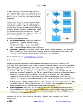 Page 24 of 89


A classic example of a business workflow is expense
report approval which requires several people working
together to assemble content that adheres to a formal
financial process and requires approval by authorized
employees.

You can create automated workflows that manage the
simplest to the most complex business processes in an
organization. Workflows do this by automating both
business application processes and human collaborative
processes. Business application processes might update
one data source when another data source changes.
Human collaborative processes might send a document
to an employee's manager for approval.

Automated workflows streamline:
 Synchronous operations For example in a lending
   library solution, a workflow is used to handle
   checkout and due date reminders for assets. Once an
   item is checked out, the workflow automatically
   sends a due date reminder when the item becomes due.
 Asynchronous operations For example, a project owner creates a project, milestones, tasks, and budget
   entries, and then tracks progress over time. The project owner has frequent access across all pieces of
   information, while task owners act on the data when their work schedules allow.

For more information, see Business process and workflows.

Data and documents

Information is critical to efficiently run any enterprise, and data is the life-blood that supports it. Most
enterprises spend major resources gathering, storing, updating, accessing, analyzing, reporting, and managing
data and documents. In a collaboration-based SharePoint Composite, you need to give equal consideration to
your data as well as your document needs. Essentially, there are three types of information:
 Structured data This type of data can be organized into tables, easily updated, sorted, filtered, and
    queried, and is commonly stored in flat files, lists, and databases. Structured data may also be hierarchical in
    nature. Structured data also includes metadata, often defined as “data about data”. Metadata gives
    meaning and constraint to the data, and includes column headers, data types and formats, and basic
    validation rules. Examples of structured data include purchase orders, statistics, inventories, budgets, and
    sales.
 Unstructured data This type of data is information that is stored in documents and presentations, and that
    cannot be automatically converted into structured data. Examples of unstructured data include memos,
    letters, publications, policies, proposals, specifications, slides, and resumes.
 Semi-structured data This type of date contains structured data combined with a modest amount of
    unstructured data, such as comment and memo fields, document attachments, and document properties.
    Examples of unstructured data include status reports, formalized Request for Proposal (RFP) documents,
    performance reviews, and product catalogs.

When working with data and documents in a SharePoint Composite, there are several major areas of
consideration.

                                             www.atidan.com                       sharepoint@atidan.com
 