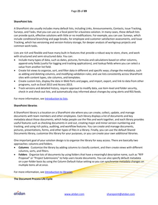 Page 25 of 89


SharePoint lists

A SharePoint site usually includes many default lists, including Links, Announcements, Contacts, Issue Tracking,
Surveys, and Tasks, that you can use as a focal point for a business solution. In many cases, these default lists
can provide quick, effective solutions with little or no modifications. For example, you can use: Surveys, which
include conditional branching and page breaks, for employee and customer satisfaction assessments, and Issue
Tracking, which has versioning and version-history storage, for deeper analysis of workgroup projects and
common work tasks.

Lists are rich and flexible and have many built-in features that provide a robust way to store, share, and work
with structured and semi-structured data. You can:
 Include many types of data, such as dates, pictures, formulas and calculations based on other columns,
     append-only fields (useful for logging and tracking applications), and lookup fields where you can select a
     value from another list field.
 Create list views to organize, sort, and filter data in different and specific ways; change the metadata, such
     as adding and deleting columns, and modifying validation rules; and use lists consistently across SharePoint
     sites with content types, site columns, and templates.
 Create custom lists, display the data in Web Parts and pages, and import, export, and link to data from other
     programs, such as Excel 2013 and Access 2013.
 Track versions and detailed history, require approval to modify data, use item-level and folder security,
     check-in and check-out lists, and automatically stay informed about changes by using alerts and RSS feeds.

For more information, see Introduction to lists.

SharePoint libraries

A SharePoint library is a location on a SharePoint site where you can create, collect, update, and manage
documents with team members and other employees. Each library displays a list of documents and key
metadata about those documents, which helps people use the files and work together, and each library provides
useful features such as checking documents in and out, creating major and minor version numbering and
tracking, and using rich policy, auditing, and workflow features. You can create and manage documents,
pictures, presentations, forms, and other types of files in a library. Finally, you can use the default Shared
Documents library, customize this library for your purposes, or you can create your own additional libraries.

One important goal of your solution design is to organize the library for easy access. There are basically two
approaches: columns and folders.
 Columns Customize the library by adding columns to classify content, and then create views with different
   columns, sorts, and filters.
 Folders Organize lots of documents by using folders that have a meaningful descriptive name, such as “RFP
   Proposal” or “Project Submissions” to help users locate documents. You can also specify default metadata
   on a per-folder basis by using the Column Default Value setting so you can synchronize metadata changes on
   multiple items all at once.

For more information, see Introduction to libraries.

The Document Process Life Cycle




                                            www.atidan.com                       sharepoint@atidan.com
 
