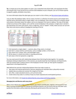 Page 27 of 89

Tip A simple way to do a bulk update is to open a list in datasheet view (Quick Edit), and copy/paste the data
into the grid. Also, if you link the list to an Access 2013 database on your computer, you can run Action queries
to append, update, and delete many items.

For more information about the data types you can create in a list or library, see Site column types and options.

Lists are often like database tables. Aim to create a list that is a collection of named columns and multiple items
and that stores information about a single subject, such as employees. Each column of the list is uniquely named
and contains information about the subject, such as an employee's first name or address. The rows of the table
contain occurrences of the subject, such as all the current employees in the company. A single value is stored in
the intersection of an item and column, and is a single fact, such as “Seattle”. Finally, make sure you can sort and
filter items and columns without changing the meaning of the list.




   A list represents a single subject — a person, place, thing, event, or concept.
   Each item is unique and has a primary key, such as a badge number, or the Item ID.
   Each column has a unique, short, and meaningful name.
   All the values in a column are similar in meaning and format.
   Each value in the list represents a single fact.

You may need several lists with relationships between them that bring the data together. For example,
Employees belong to departments. In this scenario, you would create two lists Employees and Departments.
Then you would create a Lookup column in the Employees list that “looks up” that specific employee’s
department in the Departments list.

Well-defined lists and clear relationships between those lists make it easier to:
 Save space and improve performance, because repeating and redundant data is physically removed.
 Update data accurately and maintain the integrity of the data.
 Sort, filter, create calculated columns, and summarize data.
 Create views of you data in a variety of ways to answer expected and unanticipated questions.

For more information, see Create list relationships by using unique and lookup columns.

Managing lists and libraries with many items

When a list or library has a large number of items, you need to carefully plan, organize, and account for how
data is accessed. By planning and using key list and library features, you can ensure that you and other users
quickly find information without adversely affecting the performance of the rest of your site.



                                             www.atidan.com                       sharepoint@atidan.com
 