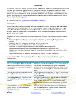 Page 28 of 89

You can store a lot of data and files in lists and libraries. But if a query or database operation exceeds a resource
throttle or limit, you may be blocked from doing this operation because accessing that many items could
adversely affect other users of the site. Fortunately, there are a set of straightforward strategies and basic
features you can use to achieve the results you want to prevent you from exceeding these throttles and limits.
All users can circumvent the limit during a dedicated time window, and with appropriate permission you can
also use a higher limit through code.

For more information, see Manage lists and libraries with many items.

Content types

Content types enable site users to quickly create specialized kinds of content by using the New Item or New
Document command in a list or library. Content types are useful because they provide site owners a way to
ensure that content is consistent across sites and for a single list or library to contain multiple item types or
document types. Site owners can pre-configure specific details about the content when they set up content
types for a site, list, or library.

Site owners can define content types for list items, documents, or folders. The settings for a content type can
specify:
 The columns (metadata) that you want to assign to items of this type (including Managed Metadata
     columns).
 The custom New, Edit, and Display forms to use with this content type.
 The workflows that are available for items of this content type.
 The custom solutions or features that are associated with items of this content type.
 The information management policies that are associated with items of this content type.
 The Document Information Panel, that displays in compatible Microsoft Office programs for items of this
     content type.
 The document template for new items of this type (such as Word, Excel, and PowerPoint).

You may find it useful to define content types for some of your content if your content meets any of the
following criteria:

 If this is true:                                   Content types may be useful to you in the following ways:
 You have specific types of documents that          Configure site content types for these types of documents at
 have a standardized format or purpose and          the top-level site in your site collection so that they are
 you want them to be consistent across your         available for use across all subsites. This way, all users in your
 organization.                                      organization will be creating these documents in consistent
                                                    ways.
 You have specific templates people must use        Add these document templates to the relevant content types
 for specific kinds of documents.                   so that all new documents created from the content type will
                                                    use the template.
 There is a standard set of information you         Add columns to your content type to track this information. If
 like to track for specific types of documents      any of the information is especially vital, you can designate
 or items.                                          those columns as required. You can also provide default
                                                    values for specific columns when you configure the content
                                                    type.
 There is a defined business process for how        Consider configuring workflows for specific content types.
 specific types of documents are always             You can use workflows to manage business processes like
 handled or reviewed.                               document review or approval.

                                             www.atidan.com                         sharepoint@atidan.com
 