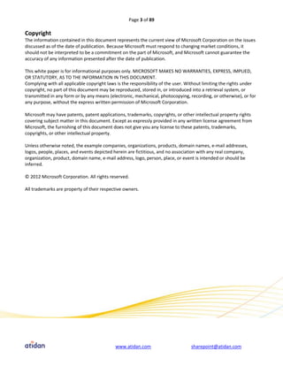 Page 3 of 89

Copyright
The information contained in this document represents the current view of Microsoft Corporation on the issues
discussed as of the date of publication. Because Microsoft must respond to changing market conditions, it
should not be interpreted to be a commitment on the part of Microsoft, and Microsoft cannot guarantee the
accuracy of any information presented after the date of publication.

This white paper is for informational purposes only. MICROSOFT MAKES NO WARRANTIES, EXPRESS, IMPLIED,
OR STATUTORY, AS TO THE INFORMATION IN THIS DOCUMENT.
Complying with all applicable copyright laws is the responsibility of the user. Without limiting the rights under
copyright, no part of this document may be reproduced, stored in, or introduced into a retrieval system, or
transmitted in any form or by any means (electronic, mechanical, photocopying, recording, or otherwise), or for
any purpose, without the express written permission of Microsoft Corporation.

Microsoft may have patents, patent applications, trademarks, copyrights, or other intellectual property rights
covering subject matter in this document. Except as expressly provided in any written license agreement from
Microsoft, the furnishing of this document does not give you any license to these patents, trademarks,
copyrights, or other intellectual property.

Unless otherwise noted, the example companies, organizations, products, domain names, e-mail addresses,
logos, people, places, and events depicted herein are fictitious, and no association with any real company,
organization, product, domain name, e-mail address, logo, person, place, or event is intended or should be
inferred.

© 2012 Microsoft Corporation. All rights reserved.

All trademarks are property of their respective owners.




                                            www.atidan.com                       sharepoint@atidan.com
 