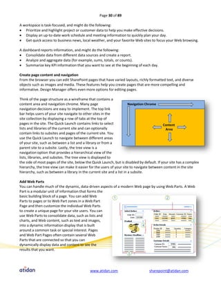 Page 30 of 89

A workspace is task-focused, and might do the following:
 Prioritize and highlight project or customer data to help you make effective decisions.
 Display an up-to-date work schedule and meeting information to quickly plan your day.
 Get quick access to business news, local weather, and your favorite Web sites to focus your Web browsing.

A dashboard reports information, and might do the following:
 Consolidate data from different data sources and create a report.
 Analyze and aggregate data (for example, sums, totals, or counts).
 Summarize key KPI information that you want to see at the beginning of each day.

Create page content and navigation
From the browser you can edit SharePoint pages that have varied layouts, richly formatted text, and diverse
objects such as images and media. These features help you create pages that are more compelling and
informative. Design Manager offers even more options for editing pages.

Think of the page structure as a wireframe that contains a
content area and navigation chrome. Many page
navigation decisions are easy to implement. The top link
bar helps users of your site navigate to other sites in the
site collection by displaying a row of tabs at the top of
pages in the site. The Quick Launch contains links to select
lists and libraries of the current site and can optionally
contain links to subsites and pages of the current site. You
use the Quick Launch to navigate between different areas
of your site, such as between a list and a library or from a
parent site to a subsite. Lastly, the tree view is a
navigation option that provides a hierarchical view of the
lists, libraries, and subsites. The tree view is displayed to
the side of most pages of the site, below the Quick Launch, but is disabled by default. If your site has a complex
hierarchy, the tree view can make it easier for the users of your site to navigate between content in the site
hierarchy, such as between a library in the current site and a list in a subsite.

Add Web Parts
You can handle much of the dynamic, data-driven aspects of a modern Web page by using Web Parts. A Web
Part is a modular unit of information that forms the
basic building block of a page. You can add Web
Parts to pages or to Web Part zones in a Web Part
Page and then customize the individual Web Parts
to create a unique page for your site users. You can
use Web Parts to consolidate data, such as lists and
charts, and Web content, such as text and images,
into a dynamic information display that is built
around a common task or special interest. Pages
and Web Part Pages often contain several Web
Parts that are connected so that you can
dynamically display data and content to see the
results that you want.




                                            www.atidan.com                        sharepoint@atidan.com
 