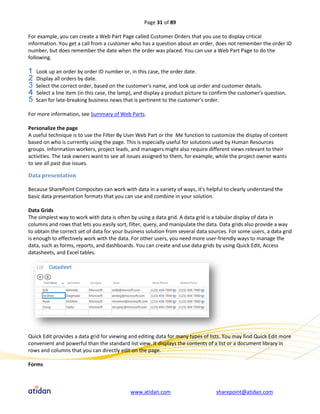 Page 31 of 89

For example, you can create a Web Part Page called Customer Orders that you use to display critical
information. You get a call from a customer who has a question about an order, does not remember the order ID
number, but does remember the date when the order was placed. You can use a Web Part Page to do the
following.

   Look up an order by order ID number or, in this case, the order date.
   Display all orders by date.
   Select the correct order, based on the customer's name, and look up order and customer details.
   Select a line item (in this case, the lamp), and display a product picture to confirm the customer's question.
   Scan for late-breaking business news that is pertinent to the customer's order.

For more information, see Summary of Web Parts.

Personalize the page
A useful technique is to use the Filter By User Web Part or the Me function to customize the display of content
based on who is currently using the page. This is especially useful for solutions used by Human Resources
groups. Information workers, project leads, and managers might also require different views relevant to their
activities. The task owners want to see all issues assigned to them, for example, while the project owner wants
to see all past due issues.

Data presentation

Because SharePoint Composites can work with data in a variety of ways, it’s helpful to clearly understand the
basic data presentation formats that you can use and combine in your solution.

Data Grids
The simplest way to work with data is often by using a data grid. A data grid is a tabular display of data in
columns and rows that lets you easily sort, filter, query, and manipulate the data. Data grids also provide a way
to obtain the correct set of data for your business solution from several data sources. For some users, a data grid
is enough to effectively work with the data. For other users, you need more user-friendly ways to manage the
data, such as forms, reports, and dashboards. You can create and use data grids by using Quick Edit, Access
datasheets, and Excel tables.




Quick Edit provides a data grid for viewing and editing data for many types of lists. You may find Quick Edit more
convenient and powerful than the standard list view. It displays the contents of a list or a document library in
rows and columns that you can directly edit on the page.

Forms



                                            www.atidan.com                        sharepoint@atidan.com
 