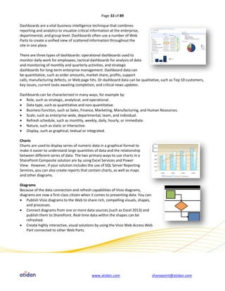 Page 33 of 89

Dashboards are a vital business-intelligence technique that combines
reporting and analytics to visualize critical information at the enterprise,
departmental, and group level. Dashboards often use a number of Web
Parts to create a unified view of scattered information throughout the
site in one place.

There are three types of dashboards: operational dashboards used to
monitor daily work for employees, tactical dashboards for analysis of data
and monitoring of monthly and quarterly activities, and strategic
dashboards for long-term enterprise management. Dashboard data can
be quantitative, such as order amounts, market share, profits, support
calls, manufacturing defects, or Web page hits. Or dashboard data can be qualitative, such as Top 10 customers,
key issues, current tasks awaiting completion, and critical news updates.

Dashboards can be characterized in many ways, for example by:
 Role, such as strategic, analytical, and operational.
 Data type, such as quantitative and non-quantitative.
 Business function, such as Sales, Finance, Marketing, Manufacturing, and Human Resources.
 Scale, such as enterprise-wide, departmental, team, and individual.
 Refresh schedule, such as monthly, weekly, daily, hourly, or immediate.
 Nature, such as static or Interactive.
 Display, such as graphical, textual or integrated.

Charts
Charts are used to display series of numeric data in a graphical format to
make it easier to understand large quantities of data and the relationship
between different series of data. The two primary ways to use charts in a
SharePoint Composite solution are by using Excel Services and Power
View. However, if your solution includes the use of SQL Server Reporting
Services, you can also create reports that contain charts, as well as maps
and other diagrams.

Diagrams
Because of the data connection and refresh capabilities of Visio diagrams,
diagrams are now a first-class citizen when it comes to presenting data. You can:
 Publish Visio diagrams to the Web to share rich, compelling visuals, shapes,
    and processes.
 Connect diagrams from one or more data sources (such as Excel 2013) and
    publish them to SharePoint. Real-time data within the shapes can be
    refreshed.
 Create highly interactive, visual solutions by using the Visio Web Access Web
    Part connected to other Web Parts.




                                              www.atidan.com                    sharepoint@atidan.com
 