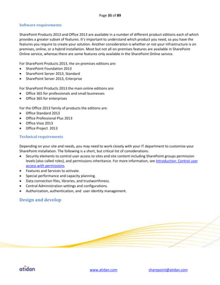Page 35 of 89

Software requirements

SharePoint Products 2013 and Office 2013 are available in a number of different product editions each of which
provides a greater subset of features. It’s important to understand which product you need, so you have the
features you require to create your solution. Another consideration is whether or not your infrastructure is on
premises, online, or a hybrid installation. Most but not all on-premises features are available in SharePoint
Online service, whereas there are some features only available in the SharePoint Online service.

For SharePoint Products 2013, the on-premises editions are:
 SharePoint Foundation 2013
 SharePoint Server 2013, Standard
 SharePoint Server 2013, Enterprise

For SharePoint Products 2013 the main online editions are:
 Office 365 for professionals and small businesses
 Office 365 for enterprises

For the Office 2013 family of products the editions are:
 Office Standard 2013
 Office Professional Plus 2013
 Office Visio 2013
 Office Project 2013

Technical requirements

Depending on your site and needs, you may need to work closely with your IT department to customize your
SharePoint installation. The following is a short, but critical list of considerations:
 Security elements to control user access to sites and site content including SharePoint groups permission
    levels (also called roles), and permissions inheritance. For more information, see Introduction: Control user
    access with permissions.
 Features and Services to activate.
 Special performance and capacity planning.
 Data connection files, libraries, and trustworthiness.
 Central Administration settings and configurations.
 Authorization, authentication, and user identity management.

Design and develop




                                            www.atidan.com                       sharepoint@atidan.com
 