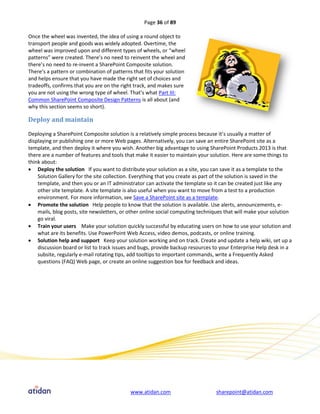 Page 36 of 89

Once the wheel was invented, the idea of using a round object to
transport people and goods was widely adopted. Overtime, the
wheel was improved upon and different types of wheels, or “wheel
patterns” were created. There’s no need to reinvent the wheel and
there’s no need to re-invent a SharePoint Composite solution.
There’s a pattern or combination of patterns that fits your solution
and helps ensure that you have made the right set of choices and
tradeoffs, confirms that you are on the right track, and makes sure
you are not using the wrong type of wheel. That’s what Part III:
Common SharePoint Composite Design Patterns is all about (and
why this section seems so short).

Deploy and maintain

Deploying a SharePoint Composite solution is a relatively simple process because it’s usually a matter of
displaying or publishing one or more Web pages. Alternatively, you can save an entire SharePoint site as a
template, and then deploy it where you wish. Another big advantage to using SharePoint Products 2013 is that
there are a number of features and tools that make it easier to maintain your solution. Here are some things to
think about:
 Deploy the solution If you want to distribute your solution as a site, you can save it as a template to the
    Solution Gallery for the site collection. Everything that you create as part of the solution is saved in the
    template, and then you or an IT administrator can activate the template so it can be created just like any
    other site template. A site template is also useful when you want to move from a test to a production
    environment. For more information, see Save a SharePoint site as a template.
 Promote the solution Help people to know that the solution is available. Use alerts, announcements, e-
    mails, blog posts, site newsletters, or other online social computing techniques that will make your solution
    go viral.
 Train your users Make your solution quickly successful by educating users on how to use your solution and
    what are its benefits. Use PowerPoint Web Access, video demos, podcasts, or online training.
 Solution help and support Keep your solution working and on track. Create and update a help wiki, set up a
    discussion board or list to track issues and bugs, provide backup resources to your Enterprise Help desk in a
    subsite, regularly e-mail rotating tips, add tooltips to important commands, write a Frequently Asked
    questions (FAQ) Web page, or create an online suggestion box for feedback and ideas.




                                            www.atidan.com                      sharepoint@atidan.com
 