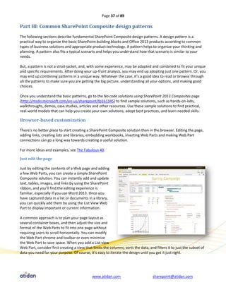 Page 37 of 89

Part III: Common SharePoint Composite design patterns
The following sections describe fundamental SharePoint Composite design patterns. A design pattern is a
practical way to organize the basic SharePoint building blocks and Office 2013 products according to common
types of business solutions and appropriate product technology. A pattern helps to organize your thinking and
planning. A pattern also fits a typical scenario and helps you understand how that scenario is similar to your
needs.

But, a pattern is not a strait-jacket, and, with some experience, may be adapted and combined to fit your unique
and specific requirements. After doing your up-front analysis, you may end up adopting just one pattern. Or, you
may end up combining patterns in a unique way. Whatever the case, it’s a good idea to read or browse through
all the patterns to make sure you are getting the big picture, understanding all your options, and making good
choices.

Once you understand the basic patterns, go to the No code solutions using SharePoint 2013 Composites page
(http://msdn.microsoft.com/en-us/sharepoint/fp161345) to find sample solutions, such as hands-on-labs,
walkthroughs, demos, case studies, articles and other resources. Use these sample solutions to find practical,
real-world models that can help you create your own solutions, adopt best practices, and learn needed skills.

Browser-based customization

There’s no better place to start creating a SharePoint Composite solution than in the browser. Editing the page,
adding links, creating lists and libraries, embedding workbooks, inserting Web Parts and making Web Part
connections can go a long way towards creating a useful solution.

For more ideas and examples, see The Fabulous 40.

Just edit the page

Just by editing the contents of a Web page and adding
a few Web Parts, you can create a simple SharePoint
Composite solution. You can instantly add and update
text, tables, images, and links by using the SharePoint
ribbon, and you’ll find the editing experience is
familiar, especially if you use Word 2013. Once you
have captured data in a list or documents in a library,
you can quickly add them by using the List View Web
Part to display important or current information.

A common approach is to plan your page layout as
several container boxes, and then adjust the size and
format of the Web Parts to fit into one page without
requiring users to scroll horizontally. You can modify
the Web Part chrome and toolbar or even minimize
the Web Part to save space. When you add a List view
Web Part, consider first creating a view that limits the columns, sorts the data, and filters it to just the subset of
data you need for your purpose. Of course, it’s easy to iterate the design until you get it just right.




                                              www.atidan.com                         sharepoint@atidan.com
 