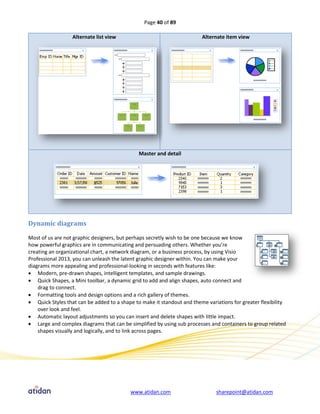 Page 40 of 89

                  Alternate list view                                   Alternate item view




                                              Master and detail




Dynamic diagrams

Most of us are not graphic designers, but perhaps secretly wish to be one because we know
how powerful graphics are in communicating and persuading others. Whether you’re
creating an organizational chart, a network diagram, or a business process, by using Visio
Professional 2013, you can unleash the latent graphic designer within. You can make your
diagrams more appealing and professional-looking in seconds with features like:
 Modern, pre-drawn shapes, intelligent templates, and sample drawings.
 Quick Shapes, a Mini toolbar, a dynamic grid to add and align shapes, auto connect and
    drag to connect.
 Formatting tools and design options and a rich gallery of themes.
 Quick Styles that can be added to a shape to make it standout and theme variations for greater flexibility
    over look and feel.
 Automatic layout adjustments so you can insert and delete shapes with little impact.
 Large and complex diagrams that can be simplified by using sub processes and containers to group related
    shapes visually and logically, and to link across pages.




                                          www.atidan.com                      sharepoint@atidan.com
 