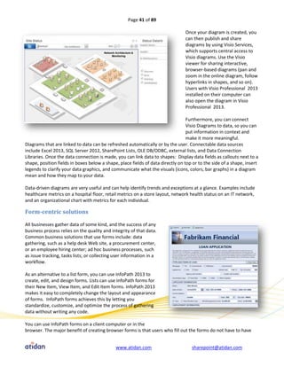 Page 41 of 89

                                                                                Once your diagram is created, you
                                                                                can then publish and share
                                                                                diagrams by using Visio Services,
                                                                                which supports central access to
                                                                                Visio diagrams. Use the Visio
                                                                                viewer for sharing interactive,
                                                                                browser-based diagrams (pan and
                                                                                zoom in the online diagram, follow
                                                                                hyperlinks in shapes, and so on).
                                                                                Users with Visio Professional 2013
                                                                                installed on their computer can
                                                                                also open the diagram in Visio
                                                                                Professional 2013.

                                                                                 Furthermore, you can connect
                                                                                 Visio Diagrams to data, so you can
                                                                                 put information in context and
                                                                                 make it more meaningful.
Diagrams that are linked to data can be refreshed automatically or by the user. Connectable data sources
include Excel 2013, SQL Server 2012, SharePoint Lists, OLE DB/ODBC, external lists, and Data Connection
Libraries. Once the data connection is made, you can link data to shapes: Display data fields as callouts next to a
shape, position fields in boxes below a shape, place fields of data directly on top or to the side of a shape, insert
legends to clarify your data graphics, and communicate what the visuals (icons, colors, bar graphs) in a diagram
mean and how they map to your data.

Data-driven diagrams are very useful and can help identify trends and exceptions at a glance. Examples include
healthcare metrics on a hospital floor, retail metrics on a store layout, network health status on an IT network,
and an organizational chart with metrics for each individual.

Form-centric solutions

All businesses gather data of some kind, and the success of any
business process relies on the quality and integrity of that data.
Common business solutions that use forms include: data
gathering, such as a help desk Web site, a procurement center,
or an employee hiring center; ad hoc business processes, such
as issue tracking, tasks lists; or collecting user information in a
workflow.

As an alternative to a list form, you can use InfoPath 2013 to
create, edit, and design forms. Lists can use InfoPath forms for
their New Item, View Item, and Edit Item forms. InfoPath 2013
makes it easy to completely change the layout and appearance
of forms. InfoPath forms achieves this by letting you
standardize, customize, and optimize the process of gathering
data without writing any code.

You can use InfoPath forms on a client computer or in the
browser. The major benefit of creating browser forms is that users who fill out the forms do not have to have


                                              www.atidan.com                       sharepoint@atidan.com
 