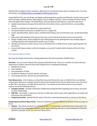 Page 42 of 89

InfoPath 2013 installed on their computers. Many but not all controls can be used in a browser form. For more
information, see InfoPath features unavailable in Web browser forms.

Using InfoPath 2013, you can design and deploy sophisticated forms quickly and efficiently. Familiar tools (varied
fonts and styles, spelling checker, table designer, clip art, Ribbon interface , and so on) help minimize training
time and speed forms creation. The following are some key features that help you create first-class forms:
 Update shared data via browser forms (list forms, form library forms, external list forms, and workflow
    forms).
 Connect an InfoPath Form Web Part to other Web Parts.
 Use Quick Publish functionality to publish forms in a single click.
 Create calculated fields, default values, conditional formatting, and out-of-the-box rules, all with declarative
    logic.
 Add custom data validation that ensures that users cannot submit forms that contain incorrect data.
 Design multiple views, which simplify the form-filling experience by splitting forms into multiple pages or
    creating separate views optimized for specific users or tasks.
 Add data connections to other sources such as SharePoint lists or Web services to get supporting data into
    your forms.
 Use pre-built layout sections and form templates, so you don’t need to define all parts of the form from
    scratch.

List and form library forms

You have two design choices when creating applications that will incorporate InfoPath forms:

List forms You can create InfoPath forms based on SharePoint lists. There are a number of reasons why you
might want to replace native list forms with InfoPath forms including the following:
 Multiple form views
 Data validation
 Auto-population of fields
 Conditional display of controls, sections and views
 Generating automatic, derived and computed values

Form library forms A form library is a SharePoint document library that uses an InfoPath form as its default
content type. New forms created in the form library and individual forms that are filled out by users are stored
as XML files in the library, one XML file for each form. You would use Form library forms if your solution
requires any of the following features:
 Complex schemas Complex information models that incorporate both repeating one-to-many, and many-
    to-many relationships.
 XML files Information is captured in the form as XML data, which means other applications can easily read
    and process the information.
 Property promotion Specify that the values of the form automatically populate as columns in the library.

Comparing list and form library forms There are important functional differences between these two types of
forms:
 Schema The schema structure for a list form is flat, it is not possible to build hierarchical information sets
    with grouped and nested items, and you cannot apply repeating, optional, or choice behavior to individual
    elements or groups, as you can with Form library forms.




                                            www.atidan.com                       sharepoint@atidan.com
 