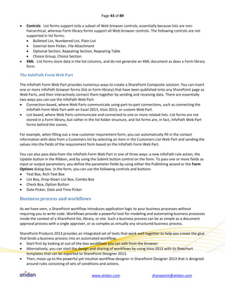 Page 43 of 89

   Controls List forms support only a subset of Web browser controls, essentially because lists are non-
    hierarchical, whereas Form library forms support all Web browser controls. The following controls are not
    supported in list forms:
     Bulleted List, Numbered List, Plain List
     External Item Picker, File Attachment
     Optional Section, Repeating Section, Repeating Table
     Choice Group, Choice Section
   XML List forms store data in the list columns, and do not generate an XML document as does a Form library
    form.

The InfoPath Form Web Part

The InfoPath Form Web Part provides numerous ways to create a SharePoint Composite solution. You can insert
one or more InfoPath browser forms (list or Form library) that have been published onto any SharePoint page as
Web Parts, and then interactively connect them together by sending and receiving data. There are essentially
two ways you can use the InfoPath Web Part:
 Connection-based, where Web Parts communicate using part-to-part connections, such as connecting the
    InfoPath Form Web Part with an Excel 2013, Visio 2013, or custom Web Part.
 List-based, where Web Parts communicate and connected to one or more related lists. List forms are not
    stored in a Form library, but rather in the list folder structure, and list forms are, in fact, InfoPath Web Part
    forms behind the scenes.

For example, when filling out a new customer requirement form, you can automatically fill in the contact
information with data from a Customers list by selecting an item in the Customers List Web Part and sending the
values into the fields of the requirement form based on the InfoPath Form Web Part.

You can also pass data from the InfoPath Form Web Part in one of three ways: a new InfoPath rule action, the
Update button in the Ribbon, and by using the Submit button control on the form. To pass one or more fields as
input or output parameters, you define the parameter fields by using either the Publishing wizard or the Form
Options dialog box. In the form, you can use the following controls and buttons:
 Text Box, Rich Text Box
 List Box, Drop-Down List Box, Combo Box
 Check Box, Option Button
 Date Picker, Date and Time Picker

Business process and workflows

As we have seen, a SharePoint workflow introduces application logic to your business processes without
requiring you to write code. Workflows provide a powerful tool for modeling and automating business processes
inside the context of a SharePoint list, library, or site. Such a business process can be as simple as a document
approval process with a single approver, or as complex as virtually any structured business process.

SharePoint Products 2013 provides an integrated set of tools that work well together to help you create the glue
that binds a business process into an automated workflow:
 Start first by looking at out-of-the-box workflows you can edit from the browser.
 Alternatively, you can start the design and sharing of workflows by using Visio 2013 with its flowchart
    templates that can be exported to SharePoint Designer 2013.
 Then, move up to the powerful yet intuitive workflow designer in SharePoint Designer 2013 that is designed
    around rules consisting of sets of conditions and actions.

                                             www.atidan.com                        sharepoint@atidan.com
 